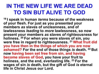 IN THE NEW LIFE WE ARE DEAD
TO SIN BUT ALIVE TO GOD
19 I speak in human terms because of the weakness
of your flesh. For just as you presented your
members as slaves of uncleanness, and of
lawlessness leading to more lawlessness, so now
present your members as slaves of righteousness for
holiness. 20 For when you were slaves of sin, you
were free in regard to righteousness. 21 What fruit did
you have then in the things of which you are now
ashamed? For the end of those things is death. 22 But
now having been set free from sin, and having
become slaves of God, you have your fruit to
holiness, and the end, everlasting life. 23 For the
wages of sin is death, but the gift of God is eternal
life in Christ Jesus our Lord.
 