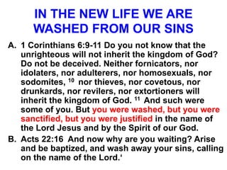 IN THE NEW LIFE WE ARE
WASHED FROM OUR SINS
A. 1 Corinthians 6:9-11 Do you not know that the
unrighteous will not inherit the kingdom of God?
Do not be deceived. Neither fornicators, nor
idolaters, nor adulterers, nor homosexuals, nor
sodomites, 10 nor thieves, nor covetous, nor
drunkards, nor revilers, nor extortioners will
inherit the kingdom of God. 11 And such were
some of you. But you were washed, but you were
sanctified, but you were justified in the name of
the Lord Jesus and by the Spirit of our God.
B. Acts 22:16 And now why are you waiting? Arise
and be baptized, and wash away your sins, calling
on the name of the Lord.‘
 