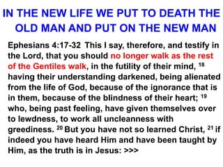 IN THE NEW LIFE WE PUT TO DEATH THE
OLD MAN AND PUT ON THE NEW MAN
Ephesians 4:17-32 This I say, therefore, and testify in
the Lord, that you should no longer walk as the rest
of the Gentiles walk, in the futility of their mind, 18
having their understanding darkened, being alienated
from the life of God, because of the ignorance that is
in them, because of the blindness of their heart; 19
who, being past feeling, have given themselves over
to lewdness, to work all uncleanness with
greediness. 20 But you have not so learned Christ, 21 if
indeed you have heard Him and have been taught by
Him, as the truth is in Jesus: >>>
 