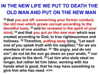 IN THE NEW LIFE WE PUT TO DEATH THE
OLD MAN AND PUT ON THE NEW MAN
22 that you put off, concerning your former conduct,
the old man which grows corrupt according to the
deceitful lusts, 23 and be renewed in the spirit of your
mind, 24 and that you put on the new man which was
created according to God, in true righteousness and
holiness. 25 Therefore, putting away lying, "Let each
one of you speak truth with his neighbor," for we are
members of one another. 26 "Be angry, and do not
sin": do not let the sun go down on your wrath, 27 nor
give place to the devil. 28 Let him who stole steal no
longer, but rather let him labor, working with his
hands what is good, that he may have something to
give him who has need. >>>
 