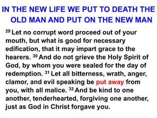 IN THE NEW LIFE WE PUT TO DEATH THE
OLD MAN AND PUT ON THE NEW MAN
29 Let no corrupt word proceed out of your
mouth, but what is good for necessary
edification, that it may impart grace to the
hearers. 30 And do not grieve the Holy Spirit of
God, by whom you were sealed for the day of
redemption. 31 Let all bitterness, wrath, anger,
clamor, and evil speaking be put away from
you, with all malice. 32 And be kind to one
another, tenderhearted, forgiving one another,
just as God in Christ forgave you.
 