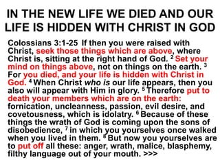 IN THE NEW LIFE WE DIED AND OUR
LIFE IS HIDDEN WITH CHRIST IN GOD
Colossians 3:1-25 If then you were raised with
Christ, seek those things which are above, where
Christ is, sitting at the right hand of God. 2 Set your
mind on things above, not on things on the earth. 3
For you died, and your life is hidden with Christ in
God. 4 When Christ who is our life appears, then you
also will appear with Him in glory. 5 Therefore put to
death your members which are on the earth:
fornication, uncleanness, passion, evil desire, and
covetousness, which is idolatry. 6 Because of these
things the wrath of God is coming upon the sons of
disobedience, 7 in which you yourselves once walked
when you lived in them. 8 But now you yourselves are
to put off all these: anger, wrath, malice, blasphemy,
filthy language out of your mouth. >>>
 