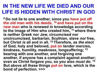 IN THE NEW LIFE WE DIED AND OUR
LIFE IS HIDDEN WITH CHRIST IN GOD
9 Do not lie to one another, since you have put off
the old man with his deeds, 10 and have put on the
new man who is renewed in knowledge according
to the image of Him who created him, 11 where there
is neither Greek nor Jew, circumcised nor
uncircumcised, barbarian, Scythian, slave nor free,
but Christ is all and in all. 12 Therefore, as the elect
of God, holy and beloved, put on tender mercies,
kindness, humility, meekness, longsuffering; 13
bearing with one another, and forgiving one
another, if anyone has a complaint against another;
even as Christ forgave you, so you also must do. 14
But above all these things put on love, which is the
bond of perfection. >>>
 