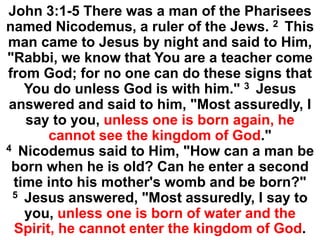 John 3:1-5 There was a man of the Pharisees
named Nicodemus, a ruler of the Jews. 2 This
man came to Jesus by night and said to Him,
"Rabbi, we know that You are a teacher come
from God; for no one can do these signs that
You do unless God is with him." 3 Jesus
answered and said to him, "Most assuredly, I
say to you, unless one is born again, he
cannot see the kingdom of God."
4 Nicodemus said to Him, "How can a man be
born when he is old? Can he enter a second
time into his mother's womb and be born?"
5 Jesus answered, "Most assuredly, I say to
you, unless one is born of water and the
Spirit, he cannot enter the kingdom of God.
 