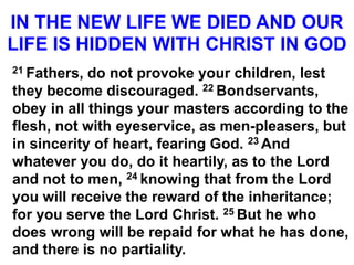 IN THE NEW LIFE WE DIED AND OUR
LIFE IS HIDDEN WITH CHRIST IN GOD
21 Fathers, do not provoke your children, lest
they become discouraged. 22 Bondservants,
obey in all things your masters according to the
flesh, not with eyeservice, as men-pleasers, but
in sincerity of heart, fearing God. 23 And
whatever you do, do it heartily, as to the Lord
and not to men, 24 knowing that from the Lord
you will receive the reward of the inheritance;
for you serve the Lord Christ. 25 But he who
does wrong will be repaid for what he has done,
and there is no partiality.
 