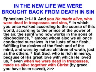 IN THE NEW LIFE WE WERE
BROUGHT BACK FROM DEATH IN SIN
Ephesians 2:1-10 And you He made alive, who
were dead in trespasses and sins, 2 in which
you once walked according to the course of this
world, according to the prince of the power of
the air, the spirit who now works in the sons of
disobedience, 3 among whom also we all once
conducted ourselves in the lusts of our flesh,
fulfilling the desires of the flesh and of the
mind, and were by nature children of wrath, just
as the others. 4 But God, who is rich in mercy,
because of His great love with which He loved
us, 5 even when we were dead in trespasses,
made us alive together with Christ (by grace
you have been saved), >>>
 