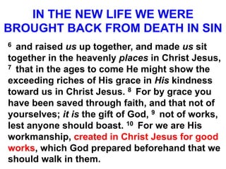 IN THE NEW LIFE WE WERE
BROUGHT BACK FROM DEATH IN SIN
6 and raised us up together, and made us sit
together in the heavenly places in Christ Jesus,
7 that in the ages to come He might show the
exceeding riches of His grace in His kindness
toward us in Christ Jesus. 8 For by grace you
have been saved through faith, and that not of
yourselves; it is the gift of God, 9 not of works,
lest anyone should boast. 10 For we are His
workmanship, created in Christ Jesus for good
works, which God prepared beforehand that we
should walk in them.
 
