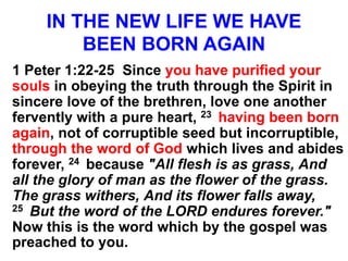 IN THE NEW LIFE WE HAVE
BEEN BORN AGAIN
1 Peter 1:22-25 Since you have purified your
souls in obeying the truth through the Spirit in
sincere love of the brethren, love one another
fervently with a pure heart, 23 having been born
again, not of corruptible seed but incorruptible,
through the word of God which lives and abides
forever, 24 because "All flesh is as grass, And
all the glory of man as the flower of the grass.
The grass withers, And its flower falls away,
25 But the word of the LORD endures forever."
Now this is the word which by the gospel was
preached to you.
 