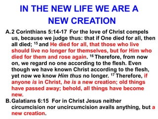 IN THE NEW LIFE WE ARE A
NEW CREATION
A.2 Corinthians 5:14-17 For the love of Christ compels
us, because we judge thus: that if One died for all, then
all died; 15 and He died for all, that those who live
should live no longer for themselves, but for Him who
died for them and rose again. 16 Therefore, from now
on, we regard no one according to the flesh. Even
though we have known Christ according to the flesh,
yet now we know Him thus no longer. 17 Therefore, if
anyone is in Christ, he is a new creation; old things
have passed away; behold, all things have become
new.
B.Galatians 6:15 For in Christ Jesus neither
circumcision nor uncircumcision avails anything, but a
new creation.
 