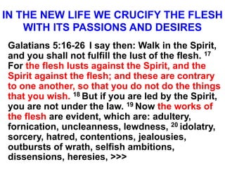 IN THE NEW LIFE WE CRUCIFY THE FLESH
WITH ITS PASSIONS AND DESIRES
Galatians 5:16-26 I say then: Walk in the Spirit,
and you shall not fulfill the lust of the flesh. 17
For the flesh lusts against the Spirit, and the
Spirit against the flesh; and these are contrary
to one another, so that you do not do the things
that you wish. 18 But if you are led by the Spirit,
you are not under the law. 19 Now the works of
the flesh are evident, which are: adultery,
fornication, uncleanness, lewdness, 20 idolatry,
sorcery, hatred, contentions, jealousies,
outbursts of wrath, selfish ambitions,
dissensions, heresies, >>>
 