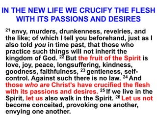 IN THE NEW LIFE WE CRUCIFY THE FLESH
WITH ITS PASSIONS AND DESIRES
21 envy, murders, drunkenness, revelries, and
the like; of which I tell you beforehand, just as I
also told you in time past, that those who
practice such things will not inherit the
kingdom of God. 22 But the fruit of the Spirit is
love, joy, peace, longsuffering, kindness,
goodness, faithfulness, 23 gentleness, self-
control. Against such there is no law. 24 And
those who are Christ's have crucified the flesh
with its passions and desires. 25 If we live in the
Spirit, let us also walk in the Spirit. 26 Let us not
become conceited, provoking one another,
envying one another.
 
