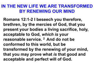 IN THE NEW LIFE WE ARE TRANSFORMED
BY RENEWING OUR MIND
Romans 12:1-2 I beseech you therefore,
brethren, by the mercies of God, that you
present your bodies a living sacrifice, holy,
acceptable to God, which is your
reasonable service. 2 And do not be
conformed to this world, but be
transformed by the renewing of your mind,
that you may prove what is that good and
acceptable and perfect will of God.
 