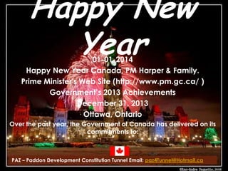 Happy New
Year

01-01-2014
Happy New Year Canada, PM Harper & Family.
Prime Minister's Web Site (http://www.pm.gc.ca/ )
Government’s 2013 Achievements
December 31, 2013
Ottawa, Ontario
Over the past year, the Government of Canada has delivered on its
commitments to:

PAZ – Paddon Development Constitution Tunnel Email: paz4Tunnel@Hotmail.ca

 