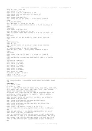 AISWEB - BOLETIM PERSONALIZADO - 01/01/2015 às 13:20:15 UTC - Total de Páginas: 64
página 27 de 64 :: IP 189.62.162.43
SBCN: RCL UZ25 CORVO DCT
SBVT: DORLU W53 MCA W6
SBVT: DORLU UZ37 CXI UL340 VUPIP UL206
SBFZ: UBRIR UZ23 BHZ UW13 OBGEL DCT ABUCU DCT
SBBE: UKBEV UZ26
SBUL: UKBEV UZ26 KEXIT DCT
SBUL: UKBEV DCT RPR W30 (RMK: 1- ESPACO AEREO INFERIOR
ACIMA
DO FL200 INCLUSIVE)
SBUL: W7 OBDOK DCT LOKAR DCT RPR W30
(RMK: 1- ESPACO AEREO INFERIOR ABAIXO DO FL200 EXCLUSIVE, 2-
SBR425
UTILIZADA)
SBUR: UKBEV UZ26 KEXIT DCT
SBUR: W7 OBDOK DCT LOKAR DCT RPR W30
(RMK: 1- ESPACO AEREO INFERIOR ABAIXO DO FL200 EXCLUSIVE, 2-
SBR425
UTILIZADA)
SBUR: UKBEV DCT RPR W30 ( RMK: 1- ESPACO AEREO INFERIOR
ACIMA
DO
FL200 INCLUSIVE)
SBRP: RCL UZ25
SBRP: BGC DCT MUKNU DCT ( RMK: 1- ESPACO AEREO INFERIOR
ABAIXO
DO FL200 EXCLUSIVE, 2- SBR425 UTILIZADA)
SBRP: RCL W30 ( RMK: 1- ESPACO AEREO INFERIOR ACIMA DO
FL200
INCLUSIVE)
SBBH: USAMO UZ14 UTPIN ( RMK: 1- UTILIZAR SID IVRAG 1A
TRNS
VUMEV EM CASO DE ATIVACAO DAS AREAS SBR421, SBR431 OU SBR434
PARA
INTERCEPTAR A AWY UZ14)
SBBH: UBRIR W45 OPKES
SBCF: UBRIR UZ23 OPKES
SBCF: UBRIR W45 OPKES
SBGL: VULET UZ42 ESORU
SBGL: VULET W7 ESORU
SBRJ: DORLU UZ37 VUREP
SBRJ: DORLU W53 VUREP
DT EXPED : 14/10/14 23:30:00
STATUS : IN FORCE
ORIGEM : Z1115/CGN/141014
SAO PAULO/GUARULHOS - GOVERNADOR ANDRE FRANCO MONTORO,SP (SBGR)
AGA
Z1309/2014
B) 16/10/14 00:00
C) 07/01/15 23:59
E) AD - ACFT TKOF DE SBGR COM DEST A SBJV, SBCY, SBSR, SBNF, SBFL,
SBCT, SBAR, SBMO, SBRF, SBJP, SBNT, SBSV, SBIL E SBPS DEVERAO
SEGUIR PELA SEGUINTE RTE PREFERENCIAL:
SBJV:NIBGA UW24 CLARO DCT CTB DCT (RMK: A NAVEGACAO DEVERA SER
AJUSTADA DE FORMA A CRUZAR A PSN CLARO NO FL200 OU ABAIXO)
SBCY: SCB UM782 ILNIM DCT
SBSR: SCB UZ21 MOMVA DCT ENACT DCT (RMK:FL200 MAX EM ENACT)
SBNF: NIBGA UW24 BROCK DCT
SBNF: CURSE UM792 PNG DCT (RMK:EOBT BTN 0030-1040)
SBFL: NIBGA UW24 BROCK DCT PONCA
SBFL: CURSE UM792 PNG DCT PONCA(RMK:EOBT BTN 0030-1040)
SBCT: DORMI UL310 ORANA
SBAR: USAMO UZ14 GAXUB DCT POSMU UZ36 SVD UZ17
(RMK: 1- UTILIZAR SID IVRAG 1A TRNS VUMEV EM CASO DE ATIVACAO
DAS
AREAS SBR421, SBR431 OU SBR434 PARA INTERCEPTAR A AWY UZ14)
SBMO: USAMO UZ14 ELEFA DCT ARU DCT
(RMK: 1- UTILIZAR SID IVRAG 1A TRNS VUMEV EM CASO DE ATIVACAO
DAS AREAS SBR421, SBR431 OU SBR434 PARA INTERCEPTAR A AWY UZ14)
SBRF: USAMO UZ14 SILUB DCT BHZ UW13 MUDOL UZ30 KOVRI DCT ZIPAR
(RMK: 1- UTILIZAR SID IVRAG 1A TRNS VUMEV EM CASO DE ATIVACAO
DAS
 