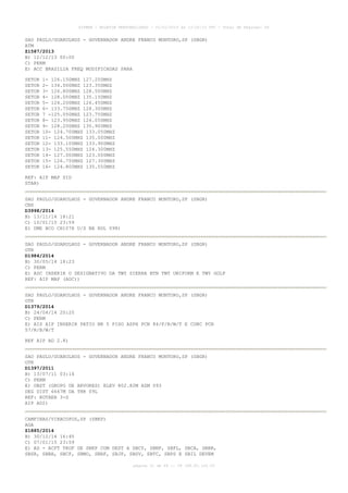 AISWEB - BOLETIM PERSONALIZADO - 01/01/2015 às 13:20:15 UTC - Total de Páginas: 64
página 31 de 64 :: IP 189.62.162.43
SAO PAULO/GUARULHOS - GOVERNADOR ANDRE FRANCO MONTORO,SP (SBGR)
ATM
Z1587/2013
B) 12/12/13 00:00
C) PERM
E) ACC BRASILIA FREQ MODIFICADAS PARA
SETOR 1- 126.150MHZ 127.250MHZ
SETOR 2- 134.000MHZ 123.350MHZ
SETOR 3- 126.800MHZ 128.500MHZ
SETOR 4- 128.050MHZ 135.150MHZ
SETOR 5- 124.200MHZ 126.450MHZ
SETOR 6- 133.750MHZ 128.300MHZ
SETOR 7 -125.050MHZ 123.750MHZ
SETOR 8- 123.950MHZ 126.050MHZ
SETOR 9- 128.200MHZ 135.900MHZ
SETOR 10- 124.700MHZ 133.050MHZ
SETOR 11- 124.500MHZ 135.000MHZ
SETOR 12- 133.100MHZ 133.900MHZ
SETOR 13- 125.550MHZ 124.300MHZ
SETOR 14- 127.000MHZ 123.000MHZ
SETOR 15- 126.750MHZ 127.300MHZ
SETOR 16- 124.800MHZ 135.550MHZ
REF: AIP MAP SID
STAR)
SAO PAULO/GUARULHOS - GOVERNADOR ANDRE FRANCO MONTORO,SP (SBGR)
CNS
D3998/2014
B) 13/11/14 18:21
C) 10/01/15 23:59
E) DME BCO CH107X U/S NA RDL 098)
SAO PAULO/GUARULHOS - GOVERNADOR ANDRE FRANCO MONTORO,SP (SBGR)
OTR
D1984/2014
B) 30/05/14 18:23
C) PERM
E) ADC INSERIR O DESIGNATIVO DA TWY SIERRA BTN TWY UNIFORM E TWY GOLF
REF: AIP MAP (ADC))
SAO PAULO/GUARULHOS - GOVERNADOR ANDRE FRANCO MONTORO,SP (SBGR)
OTR
D1379/2014
B) 24/04/14 20:20
C) PERM
E) AIS AIP INSERIR PATIO NR 5 PISO ASPH PCN 84/F/B/W/T E CONC PCN
57/R/B/W/T
REF AIP AD 2.8)
SAO PAULO/GUARULHOS - GOVERNADOR ANDRE FRANCO MONTORO,SP (SBGR)
OTR
D1397/2011
B) 13/07/11 03:14
C) PERM
E) OBST (GRUPO DE ARVORES) ELEV 802.82M AZM 093
DEG DIST 6667M DA THR 09L
REF: ROTAER 3-S
AIP AD2)
CAMPINAS/VIRACOPOS,SP (SBKP)
AGA
Z1885/2014
B) 30/12/14 16:45
C) 07/01/15 23:59
E) AD - ACFT TKOF DE SBKP COM DEST A SBCY, SBNF, SBFL, SBCA, SBBR,
SBSR, SBBH, SBCF, SBMO, SBRF, SBJP, SBSV, SBTC, SBPS E SBIL DEVEM
 