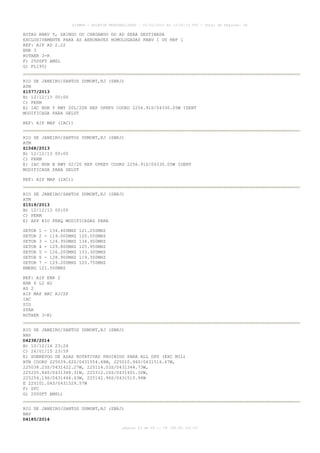 AISWEB - BOLETIM PERSONALIZADO - 01/01/2015 às 13:20:15 UTC - Total de Páginas: 64
página 43 de 64 :: IP 189.62.162.43
ROTAS RNAV 5, SAINDO OU CHEGANDO DO AD SERA DESTINADA
EXCLUSIVAMENTE PARA AS AERONAVES HOMOLOGADAS RNAV 1 OU RNP 1
REF: AIP AD 2.22
ENR 3
ROTAER 3-R
F) 2500FT AMSL
G) FL195)
RIO DE JANEIRO/SANTOS DUMONT,RJ (SBRJ)
ATM
Z1577/2013
B) 12/12/13 00:00
C) PERM
E) IAC NDB Y RWY 20L/20R REP OPKEV COORD 2256.91S/04330.05W IDENT
MODIFICADA PARA GELUT
REF: AIP MAP (IAC))
RIO DE JANEIRO/SANTOS DUMONT,RJ (SBRJ)
ATM
Z1568/2013
B) 12/12/13 00:00
C) PERM
E) IAC NDB B RWY 02/20 REP OPKEV COORD 2256.91S/04330.05W IDENT
MODIFICADA PARA GELUT
REF: AIP MAP (IAC))
RIO DE JANEIRO/SANTOS DUMONT,RJ (SBRJ)
ATM
Z1519/2013
B) 12/12/13 00:00
C) PERM
E) APP RIO FREQ MODIFICADAS PARA
SETOR 1 - 134.400MHZ 121.250MHZ
SETOR 2 - 119.000MHZ 120.550MHZ
SETOR 3 - 124.950MHZ 134.950MHZ
SETOR 4 - 129.800MHZ 125.950MHZ
SETOR 5 - 126.200MHZ 133.300MHZ
SETOR 6 - 128.900MHZ 119.350MHZ
SETOR 7 - 129.200MHZ 120.750MHZ
EMERG 121.500MHZ
REF: AIP ENR 2
ENR 6 L2 H2
AD 2
AIP MAP ARC RJ/SP
IAC
SID
STAR
ROTAER 3-R)
RIO DE JANEIRO/SANTOS DUMONT,RJ (SBRJ)
NAV
D4238/2014
B) 10/12/14 23:24
C) 26/01/15 23:59
E) SOBREVOO DE ASAS ROTATIVAS PROIBIDO PARA ALL OPS (EXC MIL)
BTN COORD 225039.62S/0431554.48W, 225010.94S/0431516.67W,
225038.23S/0431422.27W, 225114.03S/0431344.73W,
225205.84S/0431348.31W, 225312.10S/0431401.30W,
225254.19S/0431444.43W, 225142.96S/0431510.94W
E 225101.04S/0431529.57W
F) SFC
G) 2000FT AMSL)
RIO DE JANEIRO/SANTOS DUMONT,RJ (SBRJ)
NAV
D4185/2014
 