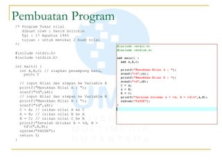 Pembuatan Program
/* Program Tukar nilai
dibuat oleh : David Solichin
Tgl : 17 Agustus 1945
tujuan : untuk menukar 2 buah nilai
*/
#include <stdio.h>
#include <stdlib.h>
int main() {
int A,B,C; // siapkan penampung baru,
yaitu C
// input Nilai dan simpan ke Variable A
printf("Masukkan Nilai A : ");
scanf("%d",&A);
// input Nilai dan simpan ke Variable B
printf("Masukkan Nilai B : ");
scanf("%d",&B);
C = A; // isikan nilai A ke C
A = B; // isikan nilai B ke A
B = C; // isikan nilai C ke B
printf("Setelah ditukar A = %d, B =
%dn",A,B);
system("PAUSE");
return 0;
}
 