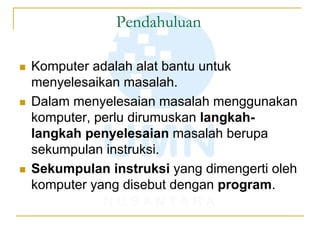 Pendahuluan
 Komputer adalah alat bantu untuk
menyelesaikan masalah.
 Dalam menyelesaian masalah menggunakan
komputer, perlu dirumuskan langkah-
langkah penyelesaian masalah berupa
sekumpulan instruksi.
 Sekumpulan instruksi yang dimengerti oleh
komputer yang disebut dengan program.
 