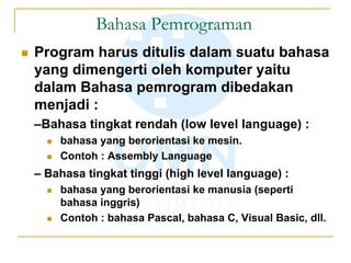Bahasa Pemrograman
 Program harus ditulis dalam suatu bahasa
yang dimengerti oleh komputer yaitu
dalam Bahasa pemrogram dibedakan
menjadi :
–Bahasa tingkat rendah (low level language) :
 bahasa yang berorientasi ke mesin.
 Contoh : Assembly Language
– Bahasa tingkat tinggi (high level language) :
 bahasa yang berorientasi ke manusia (seperti
bahasa inggris)
 Contoh : bahasa Pascal, bahasa C, Visual Basic, dll.
 