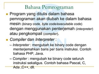 Bahasa Pemrograman
 Program yang ditulis dalam bahasa
pemrograman akan diubah ke dalam bahasa
mesin (binary code, byte code/executable code)
dengan menggunakan penterjemah (interpreter)
atau pengkompail (compiler).
 Compiler dan Interpreter :
– Interpreter : mengubah ke binary code dengan
menterjemahkan baris per baris instruksi. Contoh
bahasa PHP, Java.
– Compiler : mengubah ke binary code seluruh
instruksi sekaligus. Contoh bahasa Pascal, C,
Ada ,C++, dll.
 