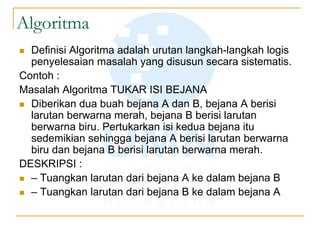Algoritma
 Definisi Algoritma adalah urutan langkah-langkah logis
penyelesaian masalah yang disusun secara sistematis.
Contoh :
Masalah Algoritma TUKAR ISI BEJANA
 Diberikan dua buah bejana A dan B, bejana A berisi
larutan berwarna merah, bejana B berisi larutan
berwarna biru. Pertukarkan isi kedua bejana itu
sedemikian sehingga bejana A berisi larutan berwarna
biru dan bejana B berisi larutan berwarna merah.
DESKRIPSI :
 – Tuangkan larutan dari bejana A ke dalam bejana B
 – Tuangkan larutan dari bejana B ke dalam bejana A
 