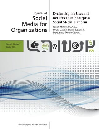 Journal of
Social
Media for
Organizations
Published by the MITRE Corporation
Evaluating the Uses and
Benefits of an Enterprise
Social Media Platform
Lester Holtzblatt, Jill L.
Drury, Daniel Weiss, Laurie E.
Damianos, Donna Cuomo
Volume I , Number 1
October 2013
 