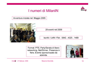 I numeri di MilanIN
  Avventura iniziata nel: Maggio 2005




                                         29 eventi nel 2009



                                      Iscritti / LkIN / Fbk : 5842 , 4325 , 1489



                     Format: PTS, Party/Serata di libero
                     networking, Net/Dinner, Presenza in
                        fiere, Evento sponsorizzato da
                                   azienda.

Club   27 febbraio 2009             Massimo Brembilla                              10
 