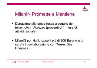 MilanIN Promette e Mantiene
• Donazione alla croce rossa a seguito del
  terremoto in Abruzzo (proventi di 1 mese di
  attività sociale)

• MilanIN per Haiti, raccolti più di 900 Euro in una
  serata in collaborazione con Terres Des
  Hommes.



Club    27 febbraio 2009   Massimo Brembilla           15
 