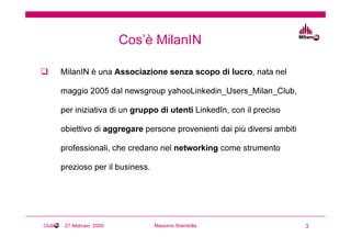 Cos’è MilanIN

       MilanIN è una Associazione senza scopo di lucro, nata nel

       maggio 2005 dal newsgroup yahooLinkedin_Users_Milan_Club,

       per iniziativa di un gruppo di utenti LinkedIn, con il preciso

       obiettivo di aggregare persone provenienti dai più diversi ambiti

       professionali, che credano nel networking come strumento

       prezioso per il business.




Club    27 febbraio 2009           Massimo Brembilla                       3
 
