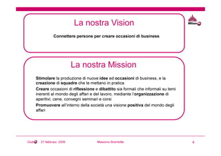 La nostra Vision
                 Connettere persone per creare occasioni di business




                            La nostra Mission
       Stimolare la produzione di nuove idee ed occasioni di business, e la
       creazione di squadre che le mettano in pratica
       Creare occasioni di riflessione e dibattito sia formali che informali su temi
       inerenti al mondo degli affari e del lavoro, mediante l’organizzazione di
       aperitivi, cene, convegni seminari e corsi
       Promuovere all’interno della società una visione positiva del mondo degli
       affari




Club     27 febbraio 2009               Massimo Brembilla                              4
 