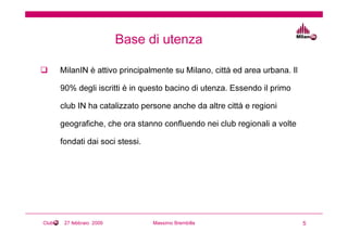 Base di utenza

       MilanIN è attivo principalmente su Milano, città ed area urbana. Il

       90% degli iscritti è in questo bacino di utenza. Essendo il primo

       club IN ha catalizzato persone anche da altre città e regioni

       geografiche, che ora stanno confluendo nei club regionali a volte

       fondati dai soci stessi.




Club    27 febbraio 2009          Massimo Brembilla                          5
 