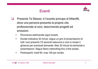 Eventi
       Presenta Te Stesso: è l’evento principe di MilanIN,
       dove una persona presenta la propria vita
       professionale ai soci, descrivendo progetti ed
       emozioni.
          Ricorrenza settimanale (ogni lunedì).
          Durata indicativa 30 minuti, segue un giro di presentazioni di
          tutti i soci presenti (15 secondi ciascuno) e così si rompe il
          ghiaccio per eventuali domande. Max 30 minuti tra domande e
          presentazioni. Segue libero networking fino a fine serata.
          Partecipanti: medi 60, max 120 per serata.



Club   27 febbraio 2009         Massimo Brembilla                          7
 