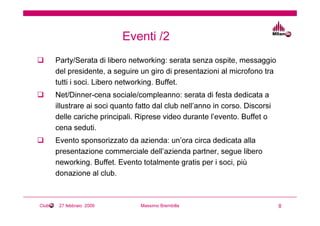 Eventi /2
       Party/Serata di libero networking: serata senza ospite, messaggio
       del presidente, a seguire un giro di presentazioni al microfono tra
       tutti i soci. Libero networking. Buffet.
       Net/Dinner-cena sociale/compleanno: serata di festa dedicata a
       illustrare ai soci quanto fatto dal club nell’anno in corso. Discorsi
       delle cariche principali. Riprese video durante l’evento. Buffet o
       cena seduti.
       Evento sponsorizzato da azienda: un’ora circa dedicata alla
       presentazione commerciale dell’azienda partner, segue libero
       neworking. Buffet. Evento totalmente gratis per i soci, più
       donazione al club.



Club    27 febbraio 2009          Massimo Brembilla                            8
 