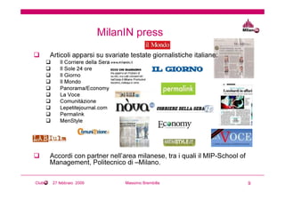 MilanIN press
       Articoli apparsi su svariate testate giornalistiche italiane:
           Il Corriere della Sera
           Il Sole 24 ore
           Il Giorno
           Il Mondo
           Panorama/Economy
           La Voce
           Comunitàzione
           Lepetitejournal.com
           Permalink
           MenStyle




       Accordi con partner nell’area milanese, tra i quali il MIP-School of
       Management, Politecnico di –Milano.

Club    27 febbraio 2009            Massimo Brembilla                         9
 