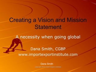 copyright 2016 Import Export Institutecopyright 2016 Import Export Institute
Creating a Vision and Mission
Statement
A necessity when going global
Dana Smith, CGBP
www.importexportinstitute.com
Dana Smith
 