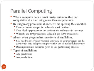 Parallel Computing
 What a computer does when it carries out more than one
computation at a time using more than one processor.
 By using many processors at once, we can speedup the execution
 If one processor can perform the arithmetic in time t.
 Then ideally p processors can perform the arithmetic in time t/p.
 What if I use 100 processors? What if I use 1000 processors?
 Almost every program has some form of parallelism.
 You need to determine whether your data or your program can be
partitioned into independent pieces that can be run simultaneously.
 Decomposition is the name given to this partitioning process.
 Types of parallelism:
 data parallelism
 task parallelism.
10
 