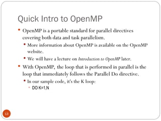 Quick Intro to OpenMP
 OpenMP is a portable standard for parallel directives
covering both data and task parallelism.
 More information about OpenMP is available on the OpenMP
website.
 We will have a lecture on Introduction to OpenMP later.
 With OpenMP, the loop that is performed in parallel is the
loop that immediately follows the Parallel Do directive.
 In our sample code, it's the K loop:
 DO K=1,N
13
 