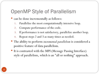 OpenMP Style of Parallelism
 can be done incrementally as follows:
1. Parallelize the most computationally intensive loop.
2. Compute performance of the code.
3. If performance is not satisfactory, parallelize another loop.
4. Repeat steps 2 and 3 as many times as needed.
 The ability to perform incremental parallelism is considered a
positive feature of data parallelism.
 It is contrasted with the MPI (Message Passing Interface)
style of parallelism, which is an "all or nothing" approach.
15
 