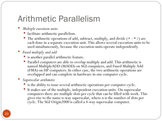 Arithmetic Parallelism
 Multiple execution units
 facilitate arithmetic parallelism.
 The arithmetic operations of add, subtract, multiply, and divide (+ - * /) are
each done in a separate execution unit. This allows several execution units to be
used simultaneously, because the execution units operate independently.
 Fused multiply and add
 is another parallel arithmetic feature.
 Parallel computers are able to overlap multiply and add. This arithmetic is
named MultiplyADD (MADD) on SGI computers, and Fused Multiply Add
(FMA) on HP computers. In either case, the two arithmetic operations are
overlapped and can complete in hardware in one computer cycle.
 Superscalar arithmetic
 is the ability to issue several arithmetic operations per computer cycle.
 It makes use of the multiple, independent execution units. On superscalar
computers there are multiple slots per cycle that can be filled with work. This
gives rise to the name n-way superscalar, where n is the number of slots per
cycle. The SGI Origin2000 is called a 4-way superscalar computer.
23
 