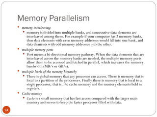 Memory Parallelism
 memory interleaving
 memory is divided into multiple banks, and consecutive data elements are
interleaved among them. For example if your computer has 2 memory banks,
then data elements with even memory addresses would fall into one bank, and
data elements with odd memory addresses into the other.
 multiple memory ports
 Port means a bi-directional memory pathway. When the data elements that are
interleaved across the memory banks are needed, the multiple memory ports
allow them to be accessed and fetched in parallel, which increases the memory
bandwidth (MB/s or GB/s).
 multiple levels of the memory hierarchy
 There is global memory that any processor can access. There is memory that is
local to a partition of the processors. Finally there is memory that is local to a
single processor, that is, the cache memory and the memory elements held in
registers.
 Cache memory
 Cache is a small memory that has fast access compared with the larger main
memory and serves to keep the faster processor filled with data.
24
 
