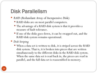 Disk Parallelism
 RAID (Redundant Array of Inexpensive Disk)
 RAID disks are on most parallel computers.
 The advantage of a RAID disk system is that it provides a
measure of fault tolerance.
 If one of the disks goes down, it can be swapped out, and the
RAID disk system remains operational.
 Disk Striping
 When a data set is written to disk, it is striped across the RAID
disk system. That is, it is broken into pieces that are written
simultaneously to the different disks in the RAID disk system.
When the same data set is read back in, the pieces are read in
parallel, and the full data set is reassembled in memory.
26
 