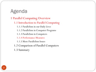 Agenda
1 Parallel Computing Overview
1.1 Introduction to Parallel Computing
1.1.1 Parallelism in our Daily Lives
1.1.2 Parallelism in Computer Programs
1.1.3 Parallelism in Computers
1.1.4 Performance Measures
1.1.5 More Parallelism Issues
1.2 Comparison of Parallel Computers
1.3 Summary
27
 