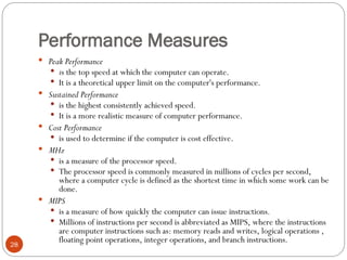 Performance Measures
 Peak Performance
 is the top speed at which the computer can operate.
 It is a theoretical upper limit on the computer's performance.
 Sustained Performance
 is the highest consistently achieved speed.
 It is a more realistic measure of computer performance.
 Cost Performance
 is used to determine if the computer is cost effective.
 MHz
 is a measure of the processor speed.
 The processor speed is commonly measured in millions of cycles per second,
where a computer cycle is defined as the shortest time in which some work can be
done.
 MIPS
 is a measure of how quickly the computer can issue instructions.
 Millions of instructions per second is abbreviated as MIPS, where the instructions
are computer instructions such as: memory reads and writes, logical operations ,
floating point operations, integer operations, and branch instructions.
28
 
