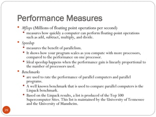Performance Measures
 Mflops (Millions of floating point operations per second)
 measures how quickly a computer can perform floating-point operations
such as add, subtract, multiply, and divide.
 Speedup
 measures the benefit of parallelism.
 It shows how your program scales as you compute with more processors,
compared to the performance on one processor.
 Ideal speedup happens when the performance gain is linearly proportional to
the number of processors used.
 Benchmarks
 are used to rate the performance of parallel computers and parallel
programs.
 A well known benchmark that is used to compare parallel computers is the
Linpack benchmark.
 Based on the Linpack results, a list is produced of the Top 500
Supercomputer Sites. This list is maintained by the University of Tennessee
and the University of Mannheim.
29
 