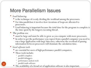 More Parallelism Issues
 Load balancing
 is the technique of evenly dividing the workload among the processors.
 For data parallelism it involves how iterations of loops are allocated to
processors.
 Load balancing is important because the total time for the program to complete is
the time spent by the longest executing thread.
 The problem size
 must be large and must be able to grow as you compute with more processors.
 In order to get the performance you expect from a parallel computer you need to
run a large application with large data sizes, otherwise the overhead of passing
information between processors will dominate the calculation time.
 Good software tools
 are essential for users of high performance parallel computers.
 These tools include:
 parallel compilers
 parallel debuggers
 performance analysis tools
 parallel math software
 The availability of a broad set of application software is also important.
30
 