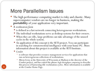 More Parallelism Issues
 The high performance computing market is risky and chaotic. Many
supercomputer vendors are no longer in business, making the
portability of your application very important.
 A workstation farm
 is defined as a fast network connecting heterogeneous workstations.
 The individual workstations serve as desktop systems for their owners.
 When they are idle, large problems can take advantage of the unused
cycles in the whole system.
 An application of this concept is the SETI project.You can participate
in searching for extraterrestrial intelligence with your home PC. More
information about this project is available at the SETI Institute.
 Condor
 is software that provides resource management services for applications that
run on heterogeneous collections of workstations.
 Miron Livny at the University of Wisconsin at Madison is the director of the
Condor project, and has coined the phrase high throughput computing to describe
this process of harnessing idle workstation cycles. More information is available
at the Condor Home Page.
31
 