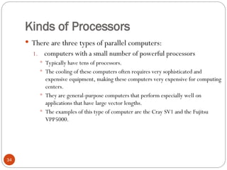 Kinds of Processors
 There are three types of parallel computers:
1. computers with a small number of powerful processors
 Typically have tens of processors.
 The cooling of these computers often requires very sophisticated and
expensive equipment, making these computers very expensive for computing
centers.
 They are general-purpose computers that perform especially well on
applications that have large vector lengths.
 The examples of this type of computer are the Cray SV1 and the Fujitsu
VPP5000.
34
 