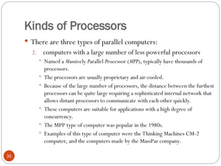 Kinds of Processors
 There are three types of parallel computers:
2. computers with a large number of less powerful processors
 Named a Massively Parallel Processor (MPP), typically have thousands of
processors.
 The processors are usually proprietary and air-cooled.
 Because of the large number of processors, the distance between the furthest
processors can be quite large requiring a sophisticated internal network that
allows distant processors to communicate with each other quickly.
 These computers are suitable for applications with a high degree of
concurrency.
 The MPP type of computer was popular in the 1980s.
 Examples of this type of computer were the Thinking Machines CM-2
computer, and the computers made by the MassPar company.
35
 