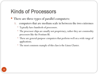 Kinds of Processors
 There are three types of parallel computers:
3. computers that are medium scale in between the two extremes
 Typically have hundreds of processors.
 The processor chips are usually not proprietary; rather they are commodity
processors like the Pentium III.
 These are general-purpose computers that perform well on a wide range of
applications.
 The most common example of this class is the Linux Cluster.
36
 