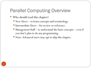 Parallel Computing Overview
 Who should read this chapter?
 New Users – to learn concepts and terminology.
 Intermediate Users – for review or reference.
 Management Staff – to understand the basic concepts – even if
you don’t plan to do any programming.
 Note: Advanced users may opt to skip this chapter.
4
 